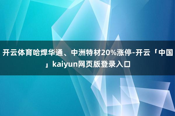 开云体育哈焊华通、中洲特材20%涨停-开云「中国」kaiyun网页版登录入口