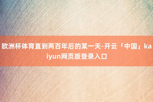 欧洲杯体育直到两百年后的某一天-开云「中国」kaiyun网页版登录入口