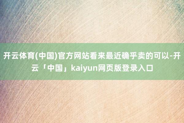 开云体育(中国)官方网站看来最近确乎卖的可以-开云「中国」kaiyun网页版登录入口
