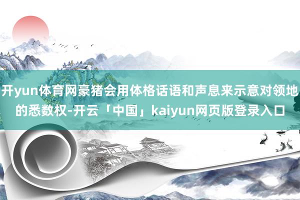 开yun体育网豪猪会用体格话语和声息来示意对领地的悉数权-开云「中国」kaiyun网页版登录入口