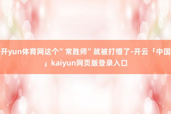 开yun体育网这个”常胜师”就被打懵了-开云「中国」kaiyun网页版登录入口
