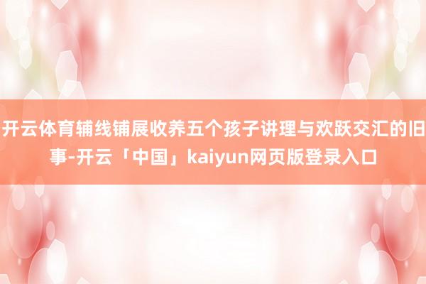 开云体育辅线铺展收养五个孩子讲理与欢跃交汇的旧事-开云「中国」kaiyun网页版登录入口