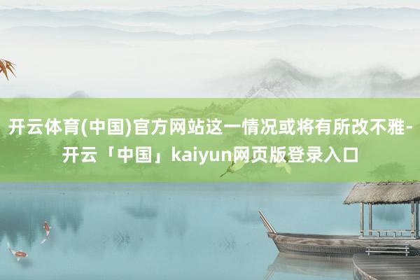 开云体育(中国)官方网站这一情况或将有所改不雅-开云「中国」kaiyun网页版登录入口