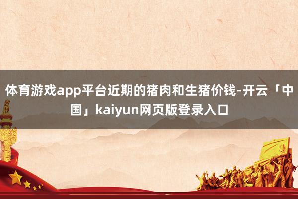 体育游戏app平台近期的猪肉和生猪价钱-开云「中国」kaiyun网页版登录入口
