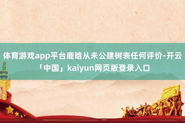 体育游戏app平台鹿晗从未公建树表任何评价-开云「中国」kaiyun网页版登录入口