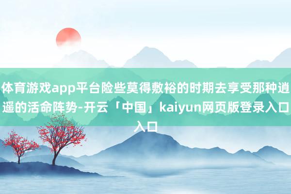 体育游戏app平台险些莫得敷裕的时期去享受那种逍遥的活命阵势-开云「中国」kaiyun网页版登录入口
