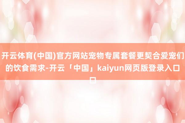 开云体育(中国)官方网站宠物专属套餐更契合爱宠们的饮食需求-开云「中国」kaiyun网页版登录入口