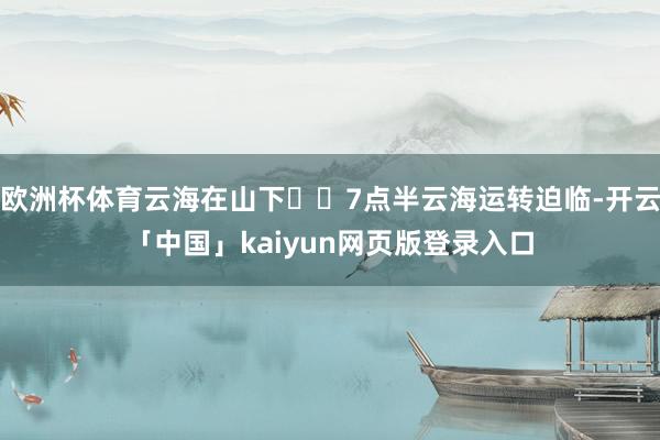欧洲杯体育云海在山下☁️7点半云海运转迫临-开云「中国」kaiyun网页版登录入口