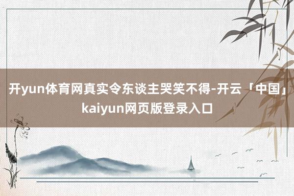 开yun体育网真实令东谈主哭笑不得-开云「中国」kaiyun网页版登录入口