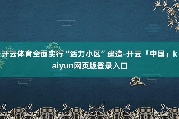 开云体育全面实行“活力小区”建造-开云「中国」kaiyun网页版登录入口
