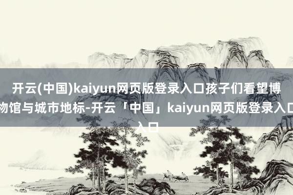 开云(中国)kaiyun网页版登录入口孩子们看望博物馆与城市地标-开云「中国」kaiyun网页版登录入口