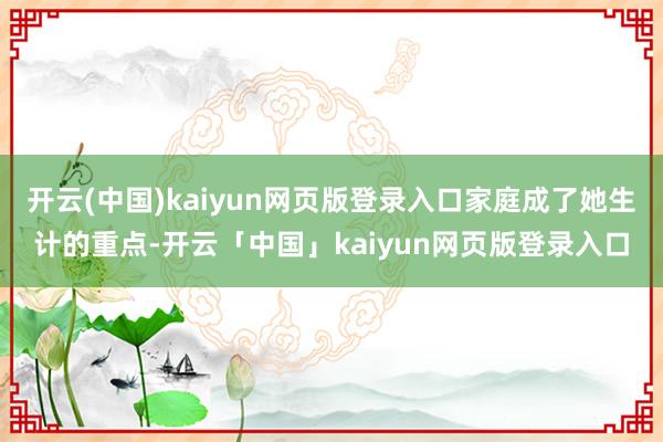 开云(中国)kaiyun网页版登录入口家庭成了她生计的重点-开云「中国」kaiyun网页版登录入口