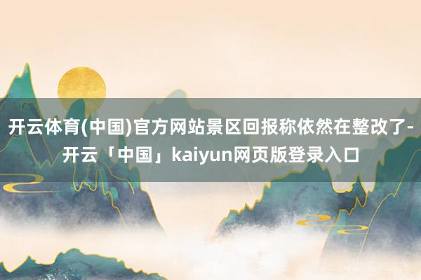 开云体育(中国)官方网站景区回报称依然在整改了-开云「中国」kaiyun网页版登录入口