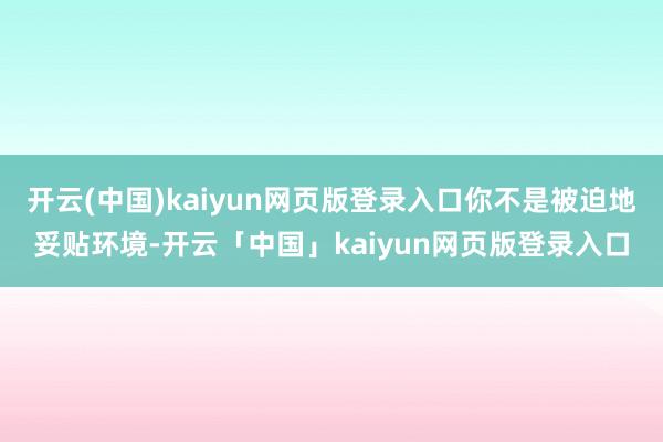 开云(中国)kaiyun网页版登录入口你不是被迫地妥贴环境-开云「中国」kaiyun网页版登录入口