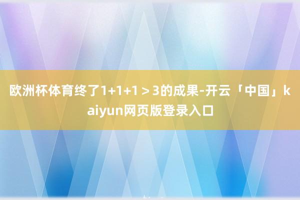 欧洲杯体育终了1+1+1＞3的成果-开云「中国」kaiyun网页版登录入口