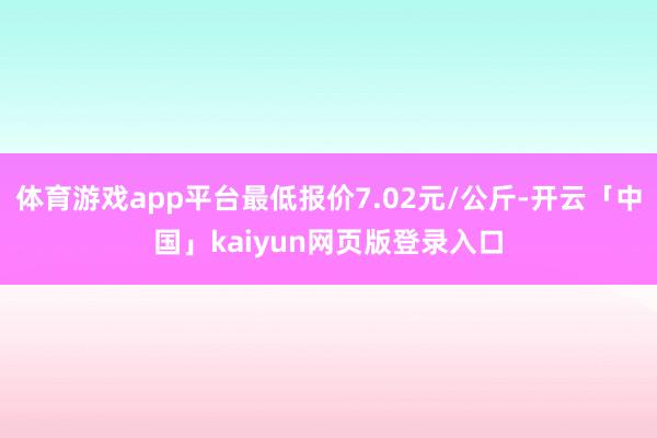 体育游戏app平台最低报价7.02元/公斤-开云「中国」kaiyun网页版登录入口