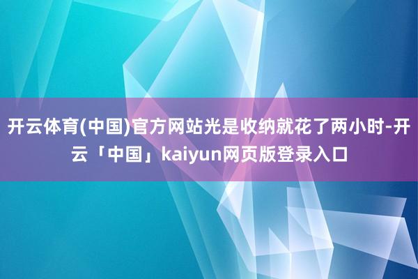 开云体育(中国)官方网站光是收纳就花了两小时-开云「中国」kaiyun网页版登录入口