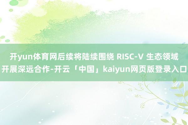 开yun体育网后续将陆续围绕 RISC-V 生态领域开展深远合作-开云「中国」kaiyun网页版登录入口