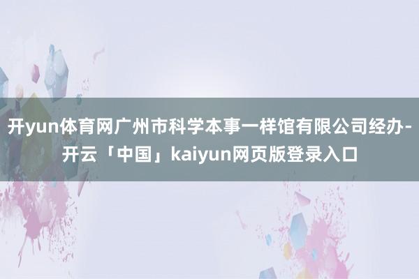 开yun体育网广州市科学本事一样馆有限公司经办-开云「中国」kaiyun网页版登录入口