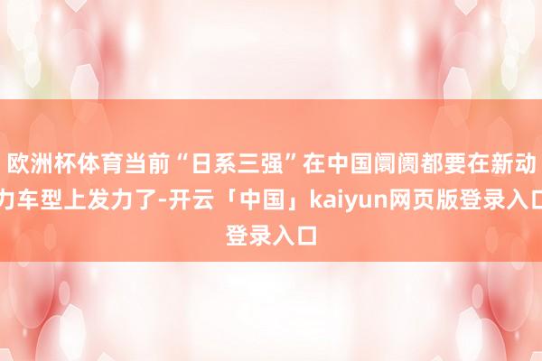 欧洲杯体育当前“日系三强”在中国阛阓都要在新动力车型上发力了-开云「中国」kaiyun网页版登录入口