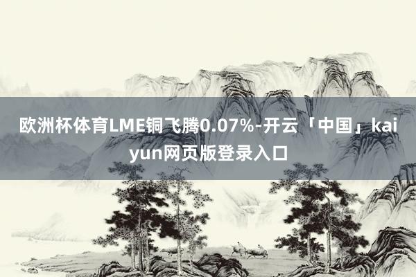 欧洲杯体育LME铜飞腾0.07%-开云「中国」kaiyun网页版登录入口