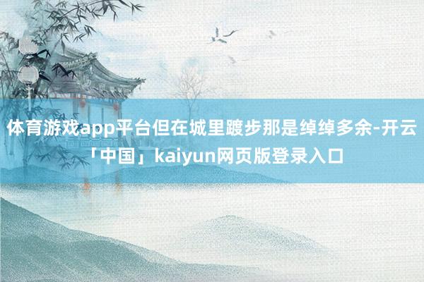 体育游戏app平台但在城里踱步那是绰绰多余-开云「中国」kaiyun网页版登录入口