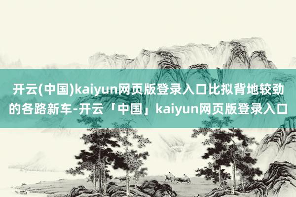 开云(中国)kaiyun网页版登录入口比拟背地较劲的各路新车-开云「中国」kaiyun网页版登录入口