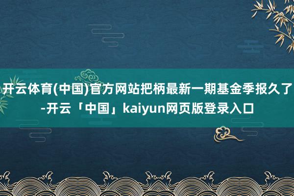 开云体育(中国)官方网站把柄最新一期基金季报久了-开云「中国」kaiyun网页版登录入口