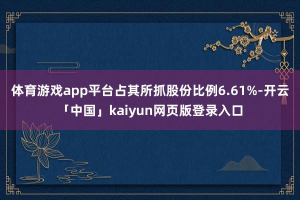 体育游戏app平台占其所抓股份比例6.61%-开云「中国」kaiyun网页版登录入口
