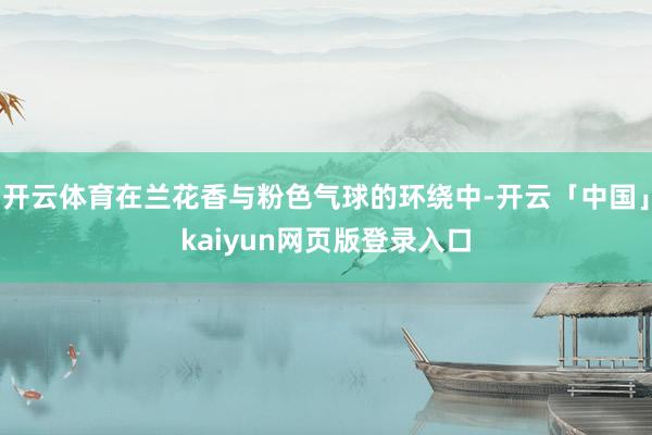 开云体育在兰花香与粉色气球的环绕中-开云「中国」kaiyun网页版登录入口