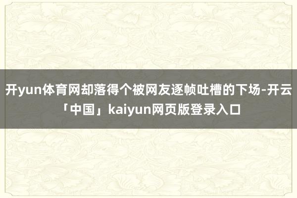 开yun体育网却落得个被网友逐帧吐槽的下场-开云「中国」kaiyun网页版登录入口