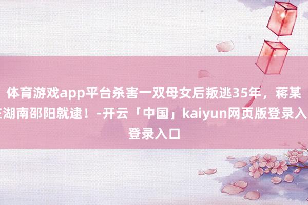 体育游戏app平台杀害一双母女后叛逃35年，蒋某在湖南邵阳就逮！-开云「中国」kaiyun网页版登录入口