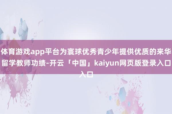 体育游戏app平台为寰球优秀青少年提供优质的来华留学教师功绩-开云「中国」kaiyun网页版登录入口