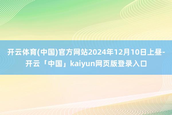 开云体育(中国)官方网站2024年12月10日上昼-开云「中国」kaiyun网页版登录入口