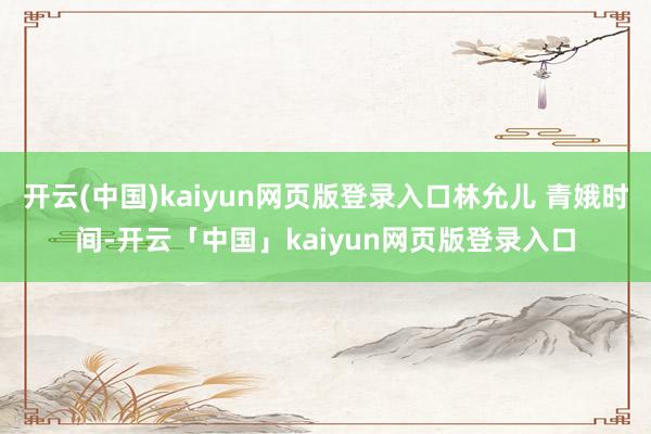 开云(中国)kaiyun网页版登录入口林允儿 青娥时间-开云「中国」kaiyun网页版登录入口