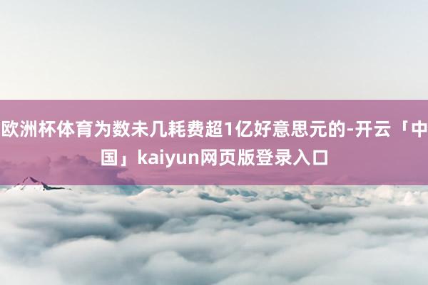 欧洲杯体育为数未几耗费超1亿好意思元的-开云「中国」kaiyun网页版登录入口