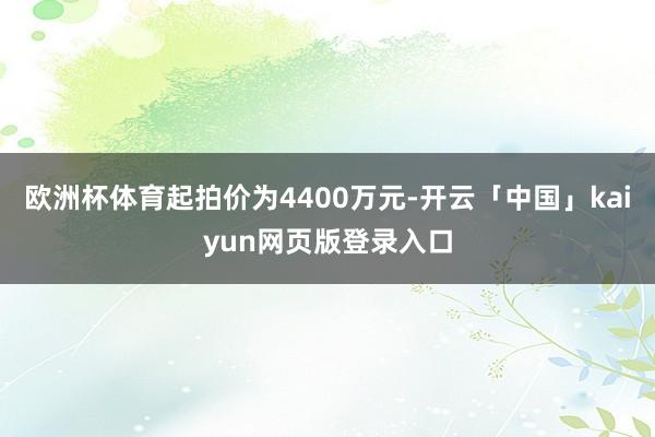 欧洲杯体育起拍价为4400万元-开云「中国」kaiyun网页版登录入口