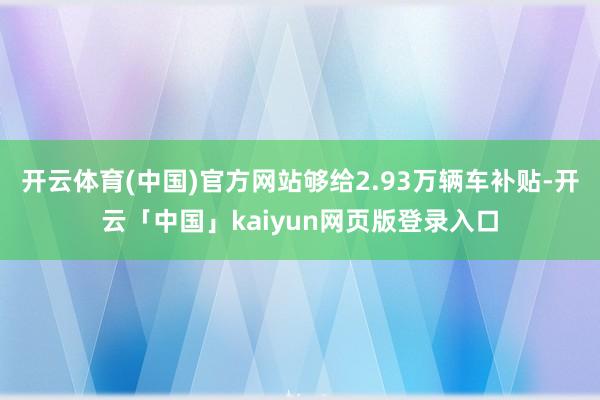 开云体育(中国)官方网站够给2.93万辆车补贴-开云「中国」kaiyun网页版登录入口