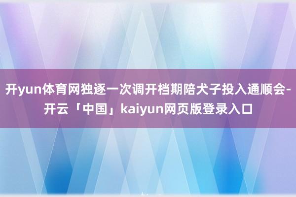 开yun体育网独逐一次调开档期陪犬子投入通顺会-开云「中国」kaiyun网页版登录入口