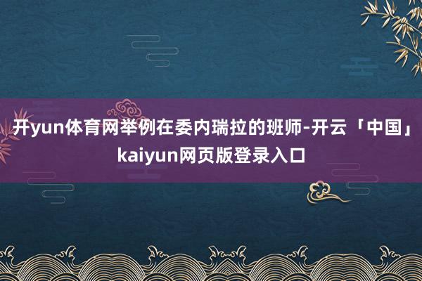 开yun体育网举例在委内瑞拉的班师-开云「中国」kaiyun网页版登录入口