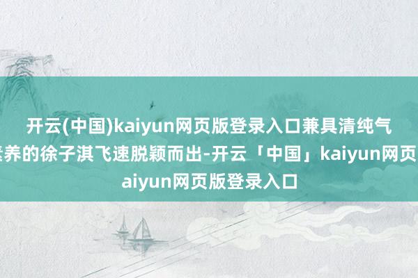 开云(中国)kaiyun网页版登录入口兼具清纯气质与贵族素养的徐子淇飞速脱颖而出-开云「中国」kaiyun网页版登录入口