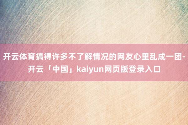 开云体育搞得许多不了解情况的网友心里乱成一团-开云「中国」kaiyun网页版登录入口