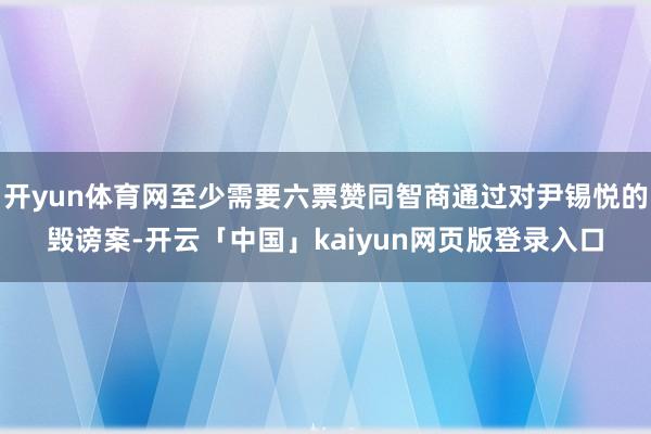 开yun体育网至少需要六票赞同智商通过对尹锡悦的毁谤案-开云「中国」kaiyun网页版登录入口