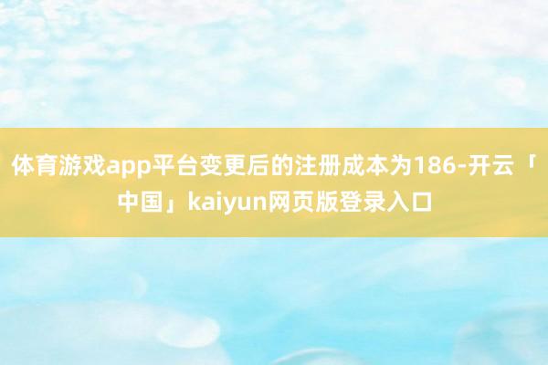 体育游戏app平台变更后的注册成本为186-开云「中国」kaiyun网页版登录入口