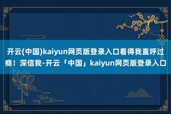 开云(中国)kaiyun网页版登录入口看得我直呼过瘾！深信我-开云「中国」kaiyun网页版登录入口