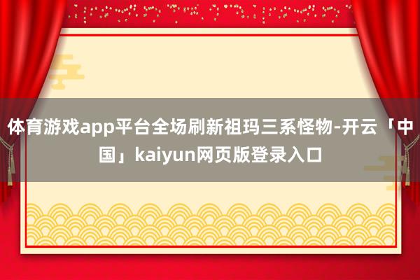 体育游戏app平台全场刷新祖玛三系怪物-开云「中国」kaiyun网页版登录入口