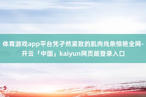 体育游戏app平台凭孑然紧致的肌肉线条惊艳全网-开云「中国」kaiyun网页版登录入口