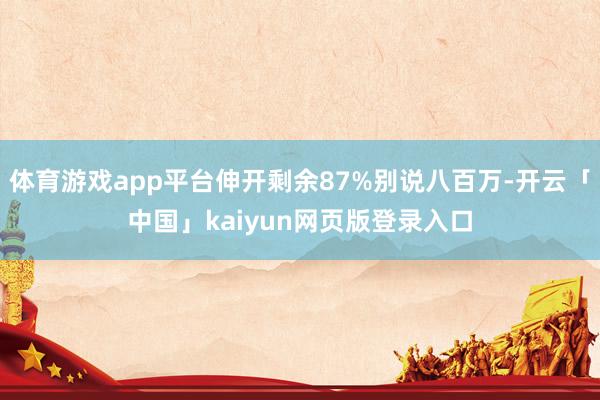 体育游戏app平台伸开剩余87%别说八百万-开云「中国」kaiyun网页版登录入口
