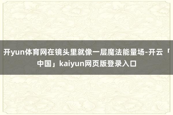 开yun体育网在镜头里就像一层魔法能量场-开云「中国」kaiyun网页版登录入口