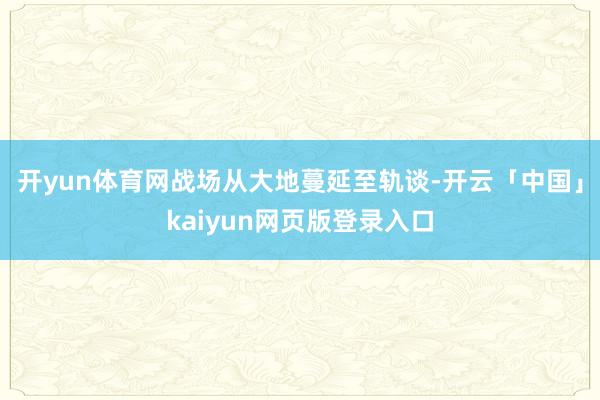 开yun体育网战场从大地蔓延至轨谈-开云「中国」kaiyun网页版登录入口
